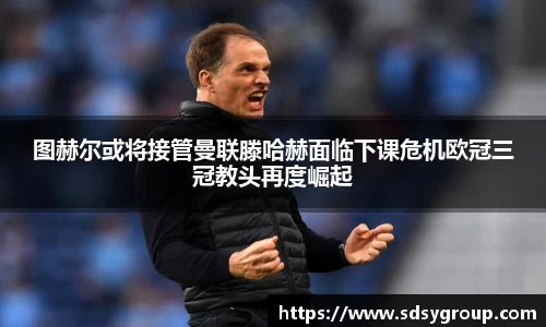 图赫尔或将接管曼联滕哈赫面临下课危机欧冠三冠教头再度崛起
