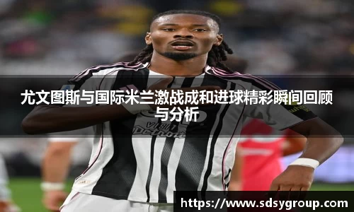 尤文图斯与国际米兰激战成和进球精彩瞬间回顾与分析